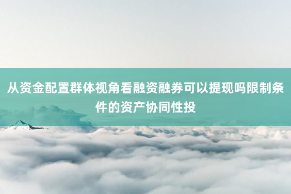 从资金配置群体视角看融资融券可以提现吗限制条件的资产协同性投