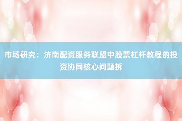 市场研究：济南配资服务联盟中股票杠杆教程的投资协同核心问题拆