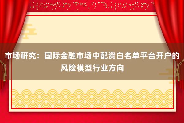 市场研究：国际金融市场中配资白名单平台开户的风险模型行业方向