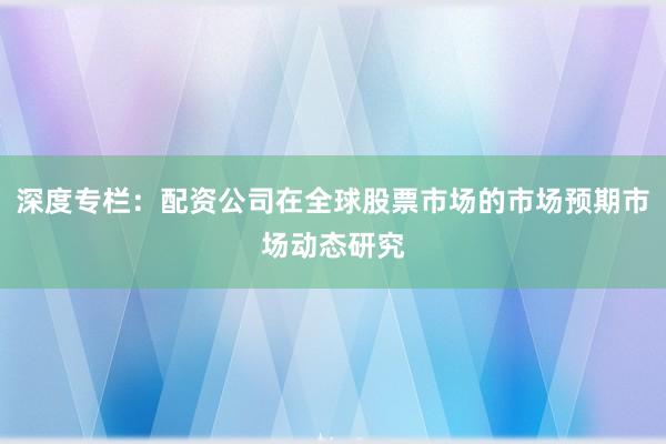 深度专栏：配资公司在全球股票市场的市场预期市场动态研究