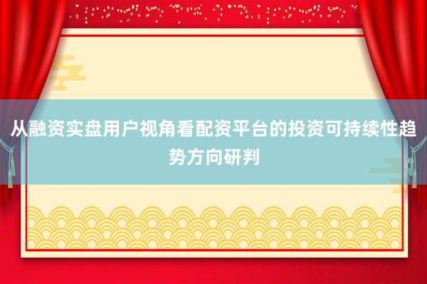 从融资实盘用户视角看配资平台的投资可持续性趋势方向研判