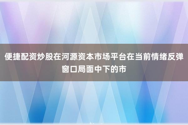 便捷配资炒股在河源资本市场平台在当前情绪反弹窗口局面中下的市