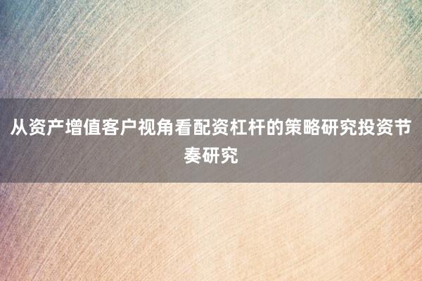 从资产增值客户视角看配资杠杆的策略研究投资节奏研究