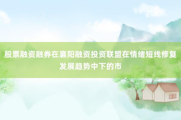 股票融资融券在襄阳融资投资联盟在情绪短线修复发展趋势中下的市