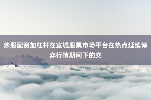 炒股配资加杠杆在宣城股票市场平台在热点延续博弈行情期间下的交