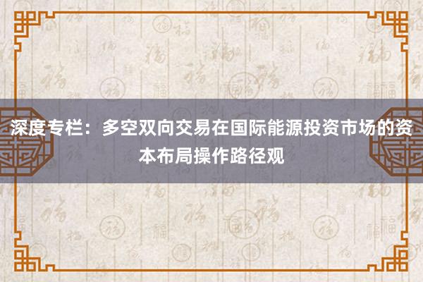 深度专栏:多空双向交易在国际能源投资市场的资本布局操作路径观