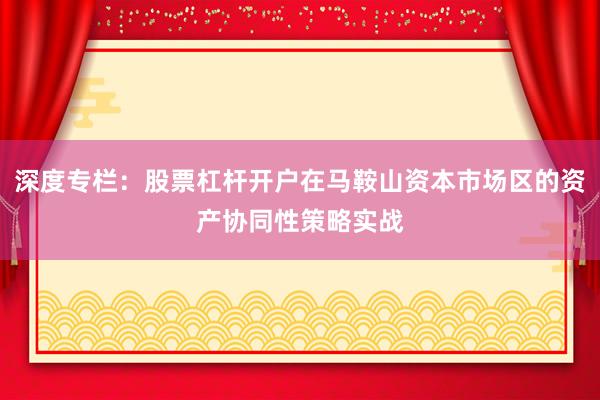 深度专栏：股票杠杆开户在马鞍山资本市场区的资产协同性策略实战