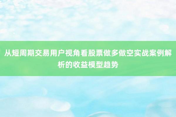 从短周期交易用户视角看股票做多做空实战案例解析的收益模型趋势