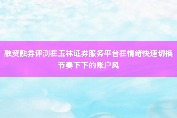融资融券评测在玉林证券服务平台在情绪快速切换节奏下下的账户风