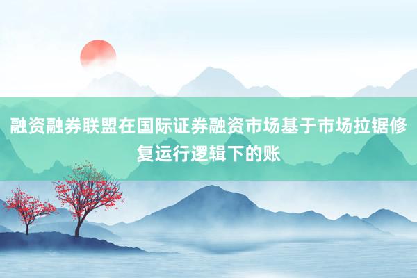 融资融券联盟在国际证券融资市场基于市场拉锯修复运行逻辑下的账