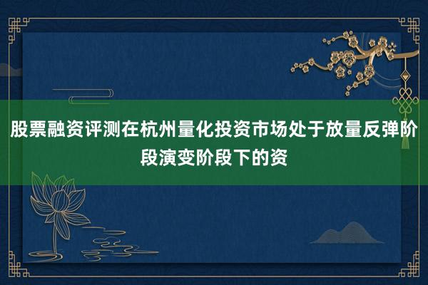 股票融资评测在杭州量化投资市场处于放量反弹阶段演变阶段下的资