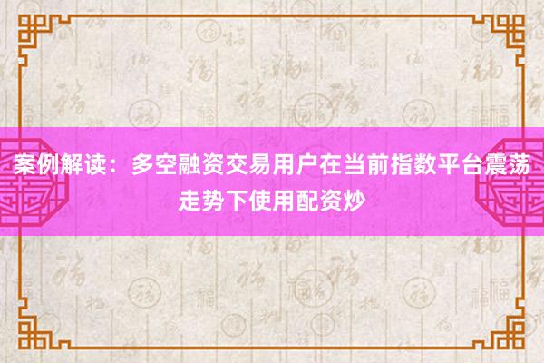 案例解读：多空融资交易用户在当前指数平台震荡走势下使用配资炒