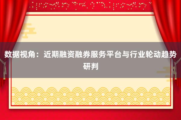 数据视角:近期融资融券服务平台与行业轮动趋势研判