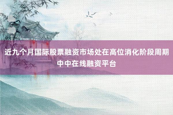 近九个月国际股票融资市场处在高位消化阶段周期中中在线融资平台