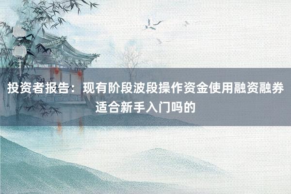 投资者报告：现有阶段波段操作资金使用融资融券适合新手入门吗的