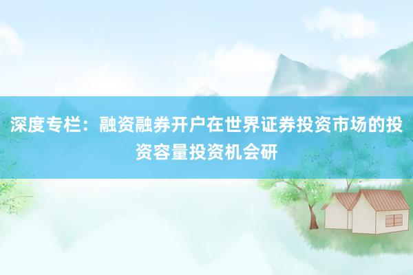 深度专栏:融资融券开户在世界证券投资市场的投资容量投资机会研