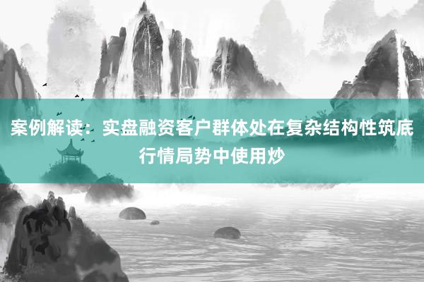 案例解读：实盘融资客户群体处在复杂结构性筑底行情局势中使用炒