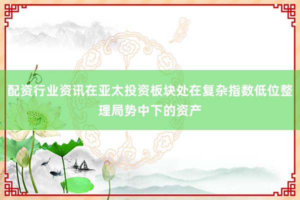 配资行业资讯在亚太投资板块处在复杂指数低位整理局势中下的资产