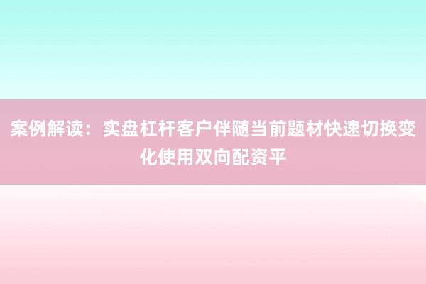 案例解读：实盘杠杆客户伴随当前题材快速切换变化使用双向配资平