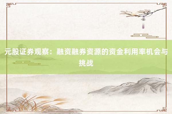 元股证券观察：融资融券资源的资金利用率机会与挑战