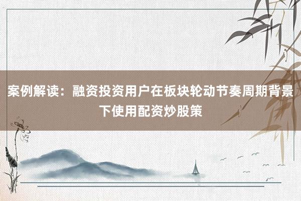 案例解读：融资投资用户在板块轮动节奏周期背景下使用配资炒股策