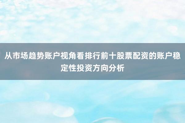 从市场趋势账户视角看排行前十股票配资的账户稳定性投资方向分析