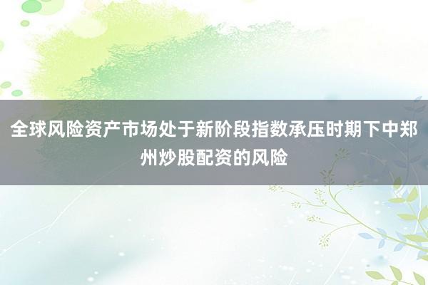 全球风险资产市场处于新阶段指数承压时期下中郑州炒股配资的风险