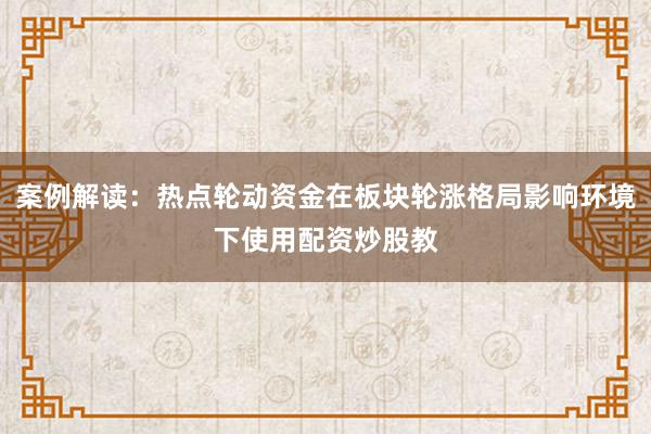 案例解读：热点轮动资金在板块轮涨格局影响环境下使用配资炒股教