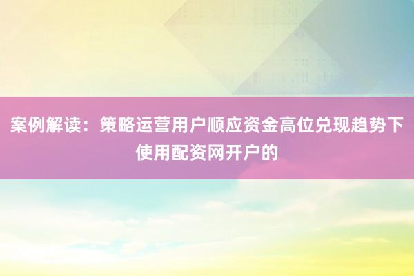 案例解读：策略运营用户顺应资金高位兑现趋势下使用配资网开户的