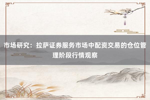 市场研究：拉萨证券服务市场中配资交易的仓位管理阶段行情观察