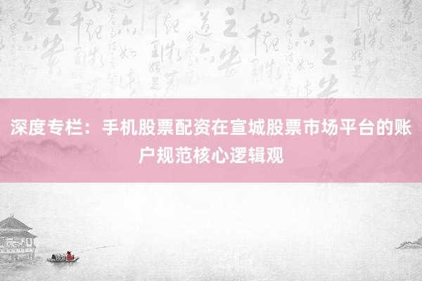 深度专栏:手机股票配资在宣城股票市场平台的账户规范核心逻辑观