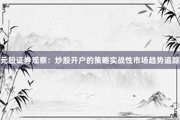 元股证券观察：炒股开户的策略实战性市场趋势追踪
