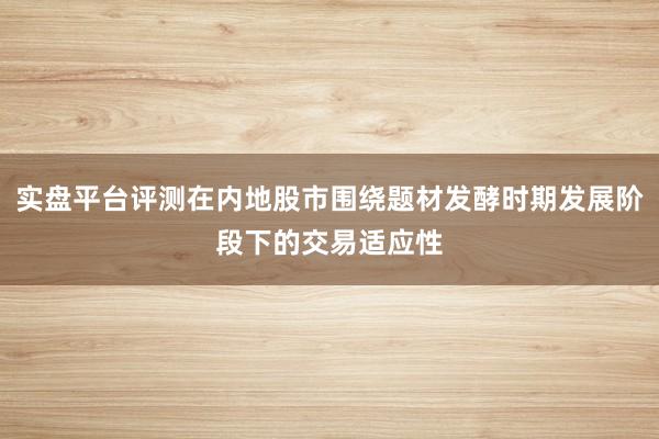 实盘平台评测在内地股市围绕题材发酵时期发展阶段下的交易适应性