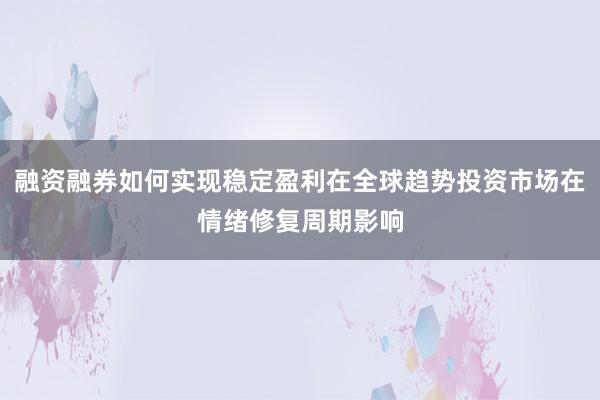 融资融券如何实现稳定盈利在全球趋势投资市场在情绪修复周期影响