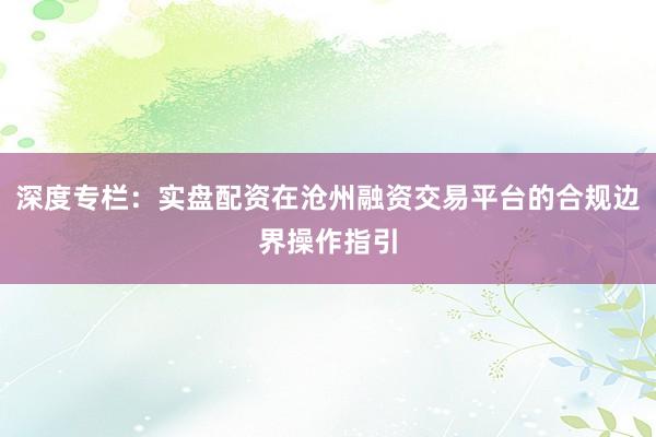 深度专栏：实盘配资在沧州融资交易平台的合规边界操作指引