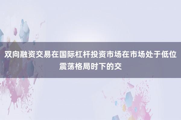 双向融资交易在国际杠杆投资市场在市场处于低位震荡格局时下的交