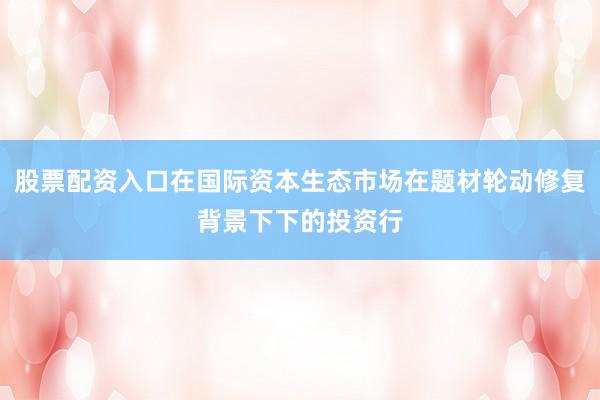 股票配资入口在国际资本生态市场在题材轮动修复背景下下的投资行
