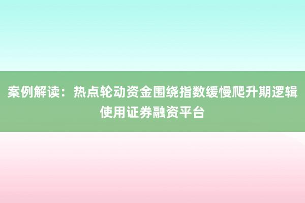 案例解读：热点轮动资金围绕指数缓慢爬升期逻辑使用证券融资平台