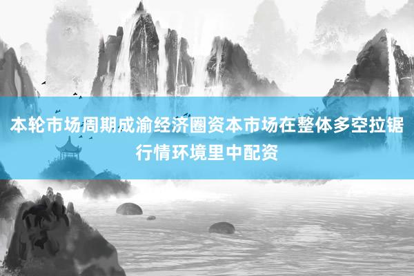 本轮市场周期成渝经济圈资本市场在整体多空拉锯行情环境里中配资
