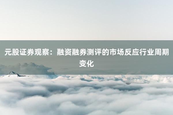 元股证券观察:融资融券测评的市场反应行业周期变化
