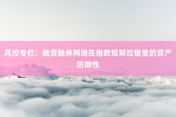 风控专栏：融资融券网络在指数短期拉锯里的资产防御性