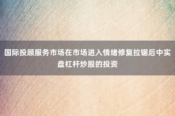 国际投顾服务市场在市场进入情绪修复拉锯后中实盘杠杆炒股的投资