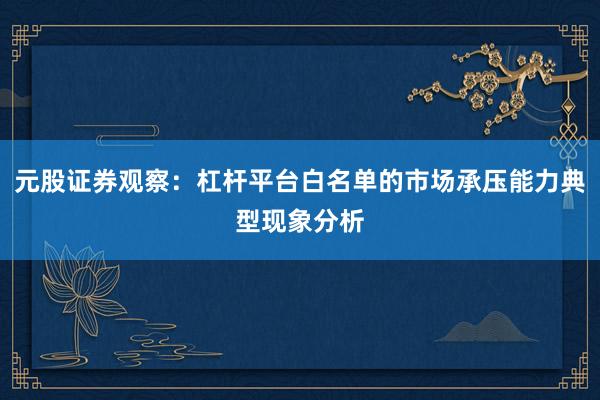 元股证券观察：杠杆平台白名单的市场承压能力典型现象分析