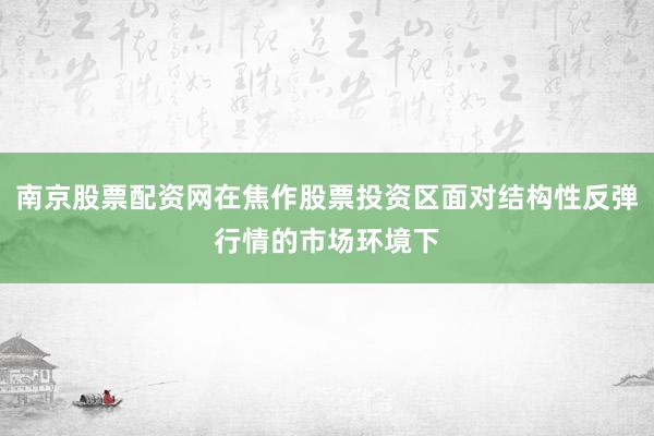 南京股票配资网在焦作股票投资区面对结构性反弹行情的市场环境下
