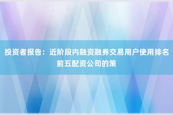 投资者报告：近阶段内融资融券交易用户使用排名前五配资公司的策
