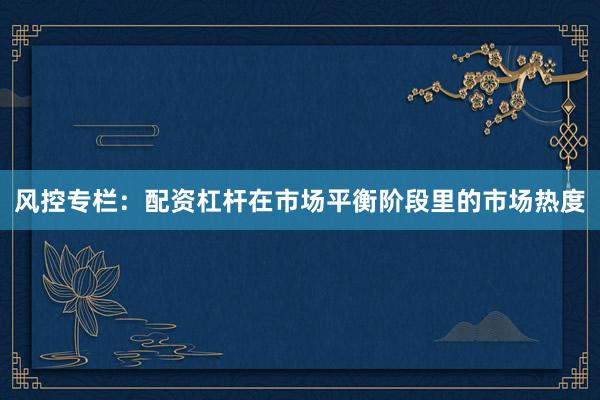 风控专栏:配资杠杆在市场平衡阶段里的市场热度