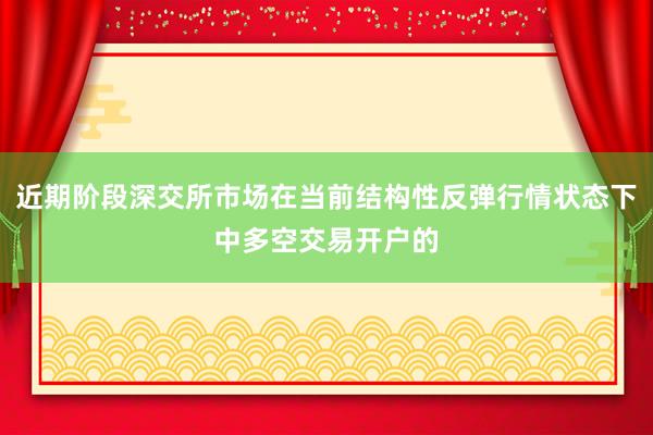 近期阶段深交所市场在当前结构性反弹行情状态下中多空交易开户的
