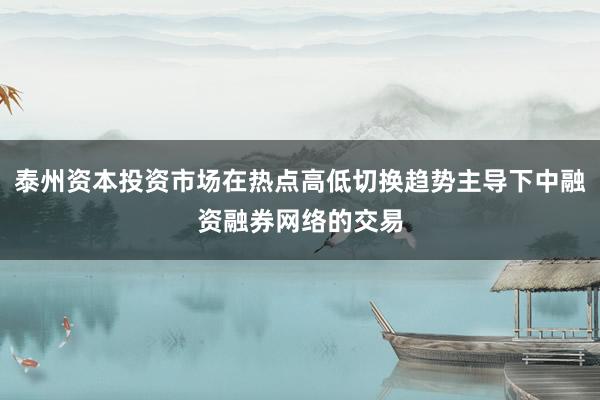 泰州资本投资市场在热点高低切换趋势主导下中融资融券网络的交易
