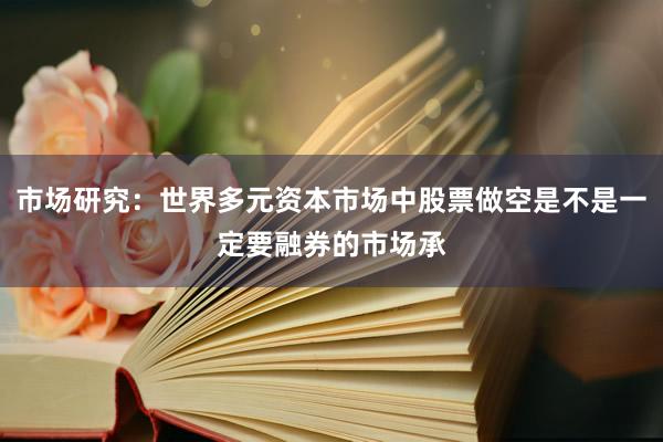 市场研究：世界多元资本市场中股票做空是不是一定要融券的市场承