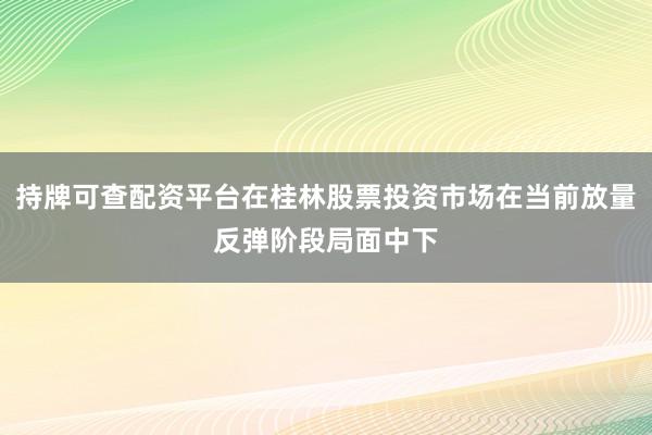 持牌可查配资平台在桂林股票投资市场在当前放量反弹阶段局面中下